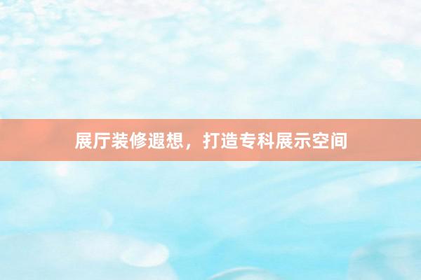 展厅装修遐想，打造专科展示空间